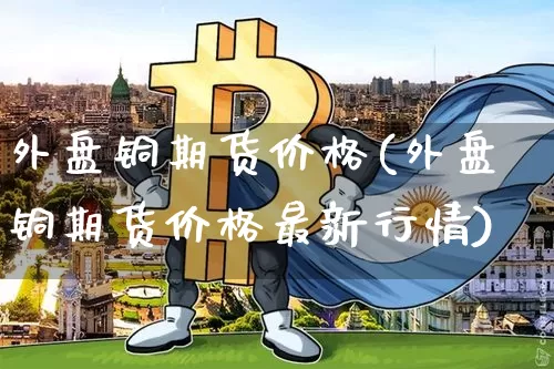 外盘铜期货价格(外盘铜期货价格最新行情)_https://www.jianghaiboli.com_原油期货_第1张