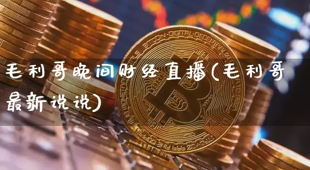 毛利哥晚间财经直播(毛利哥最新说说)_https://www.jianghaiboli.com_外盘期货_第1张