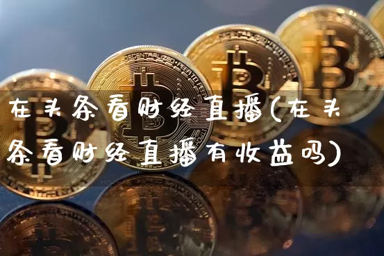 在头条看财经直播(在头条看财经直播有收益吗)_https://www.jianghaiboli.com_原油期货_第1张
