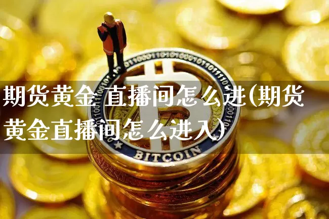期货黄金 直播间怎么进(期货黄金直播间怎么进入)_https://www.jianghaiboli.com_黄金期货_第1张