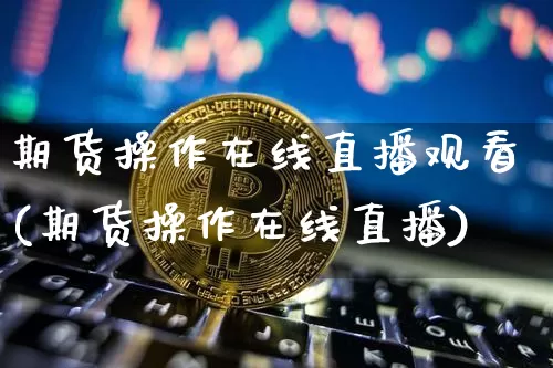 期货操作在线直播观看(期货操作在线直播)_https://www.jianghaiboli.com_原油期货_第1张