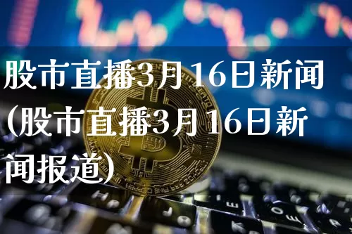 股市直播3月16日新闻(股市直播3月16日新闻报道)_https://www.jianghaiboli.com_外盘期货_第1张