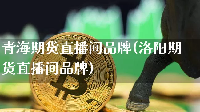 青海期货直播间品牌(洛阳期货直播间品牌)_https://www.jianghaiboli.com_原油期货_第1张