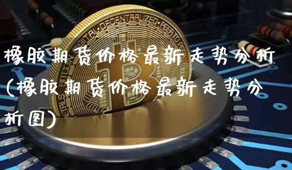 橡胶期货价格最新走势分析(橡胶期货价格最新走势分析图)_https://www.jianghaiboli.com_外盘期货_第1张